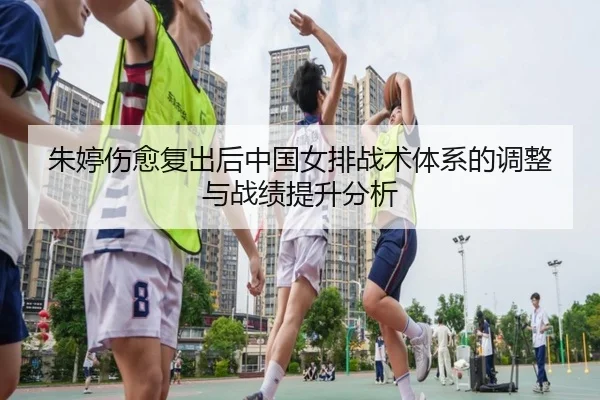 朱婷伤愈复出后中国女排战术体系的调整与战绩提升分析