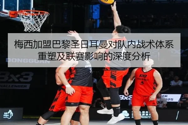梅西加盟巴黎圣日耳曼对队内战术体系重塑及联赛影响的深度分析