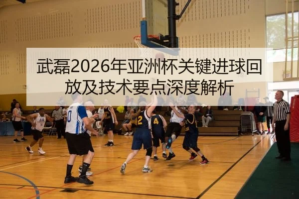 武磊2026年亚洲杯关键进球回放及技术要点深度解析